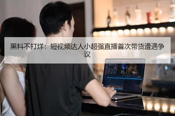 黑料不打烊：短视频达人小超强直播首次带货遭遇争议